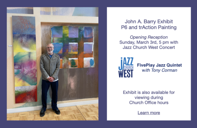 Photo of John A. Barry standing in front of two P6 pieces of art in the Peace Sanctuary. John A. Barry Exhibit P6 and trAction Painting. Opening reception Sunday, March 3rd, 5 pm with Jazz Church West Concert FivePlay Jazz Quintet with Tony Corman. Exhibit is also available for viewing during Church Office hours. Learn more on webpage https://peacejourney.org/art-spirituality-2/artists-galleries-2/john-barry/.