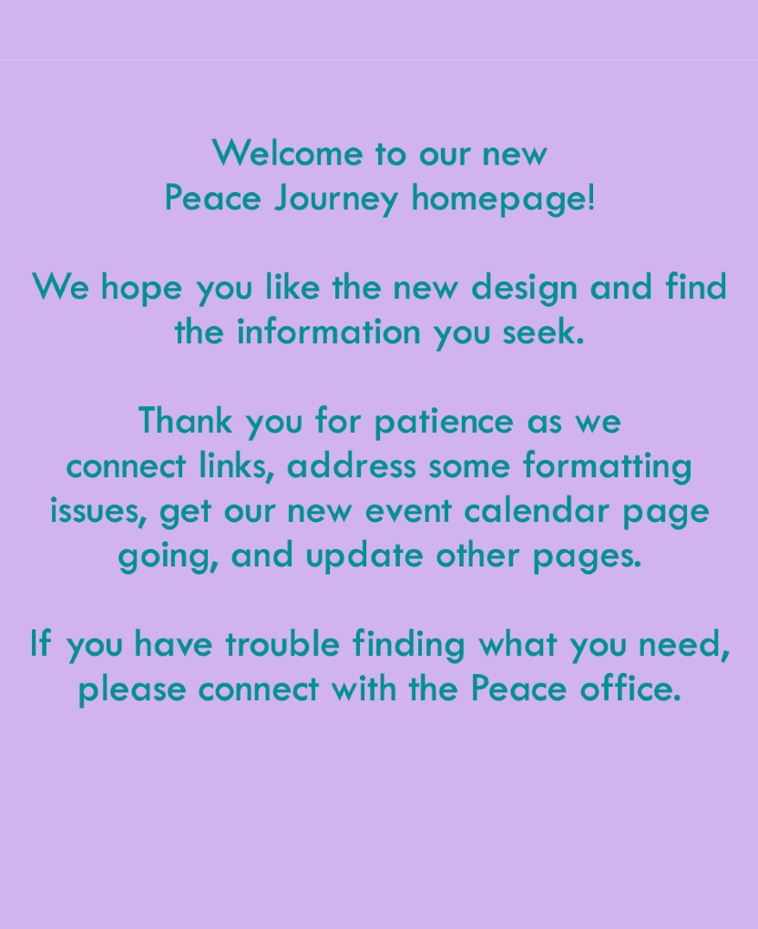 Welcome to our new Peace Journey homepage! We hope you like the new design and find the information you seek. Thank you for patience as we connect links, address some functioning issues, get our new events calendar page going, and update other pages. If you have trouble finding what you need, please connect with the Peace office.