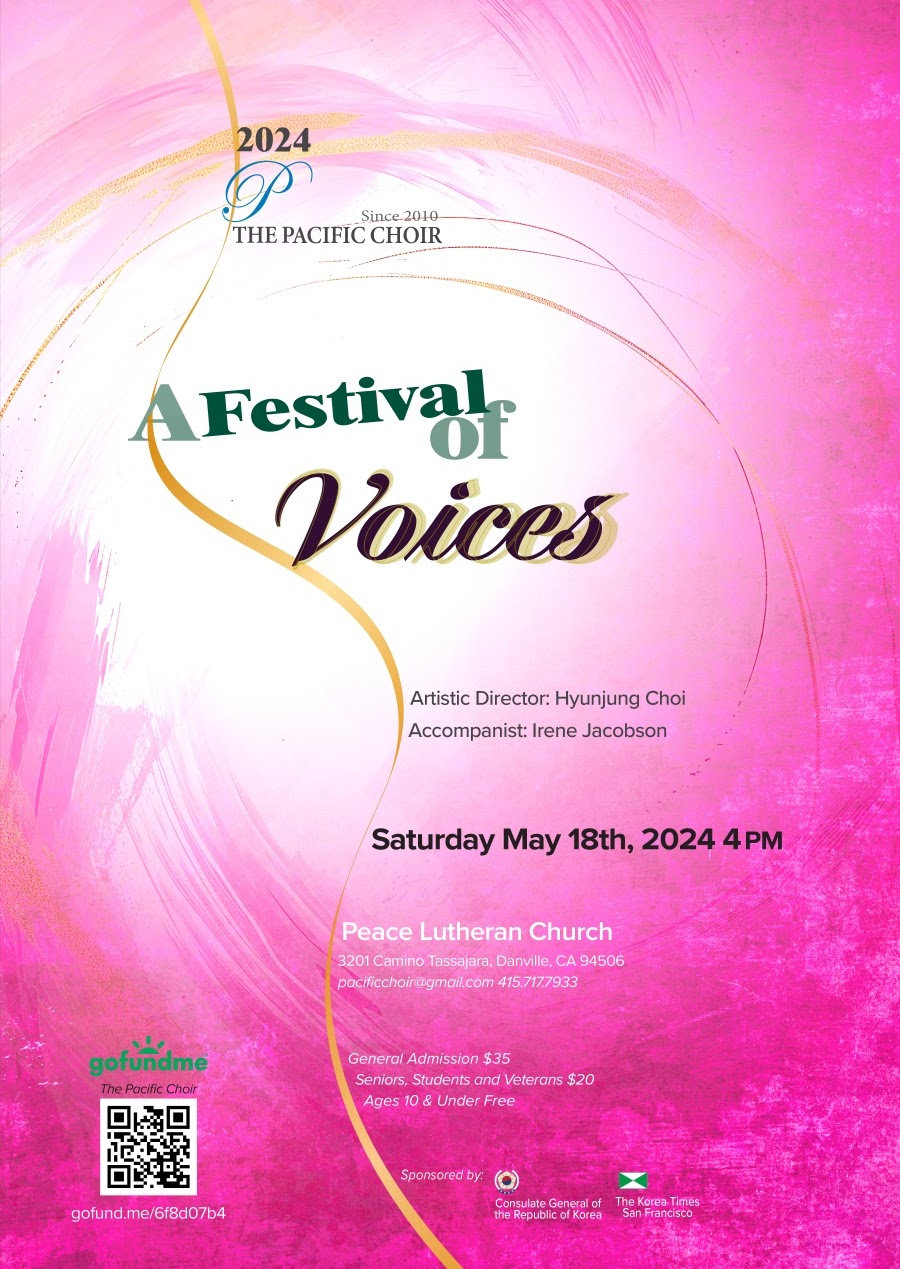 The Pacific Choir. A Festival of Voices. Artistic Director: Hyunjung Choi. Accompanist: Irene Jacobson. Saturday, May 18th at 4 pm at Peace Lutheran Church. For more information, contact pacificchoir@gmail.com or 415-717-7933. General Admission: $35. Seniors, Students, and Veterans: $10. Ages 10 and under: Free. Sponsored by Consulate General of the Republic of Korea and The Korean Times San Francisco.