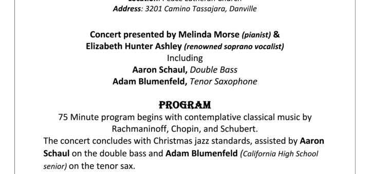 Contemplative Classical & HOLIDAY Happiness Concert December 22 @ 5:00 pm - 6:15 pm The 13th Annual Contemplative Classical & HOLIDAY Happiness concert. December 22 at 5:00. Benefitting “Christmas for Everyone”. Learn more at https://christmasforeveryone.com Concert presented by Melinda Morse (pianist) and Elizabeth Hunter Ashley (renowned soprano vocalist), including Aaron Schaul, Double Bass, and Adam Blumenfeld, Tenor Saxophone. The seventy-five minute program begins with contemplative classical music by Rachmaninoff, Chopin, and Schubert. The concert concludes with Christmas jazz standards, assisted by Aaron Schaul on the double bass and Adam Blumenfeld (California High School senior) on the tenor sax. $20 Suggested Donation.