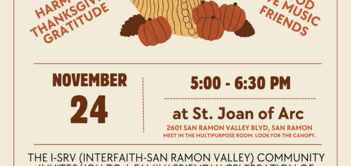 Interfaith Friendsgiving Celebration. Harmony, Thanksgiving, Gratitude, Food, Live Music, Friends. November 24th 5:00 to 6:30 at Saint Joan of Arc, 2601 San Ramon Valley Blvd in San Ramon. Meet in the Multipurpose Room. Look for the large canopy. The I-SRV (Interfaith-San Ramon Valley) Community invites you to a family friendly celebration of friendship and gratitude. Relaxed evening, reflection, & nourishing the harmony among us. Enjoy live music by the Kurt Ribak Trio! Bring a finger food, sweet or savory, to share. Bring a canned good for Monument Crisis Center.