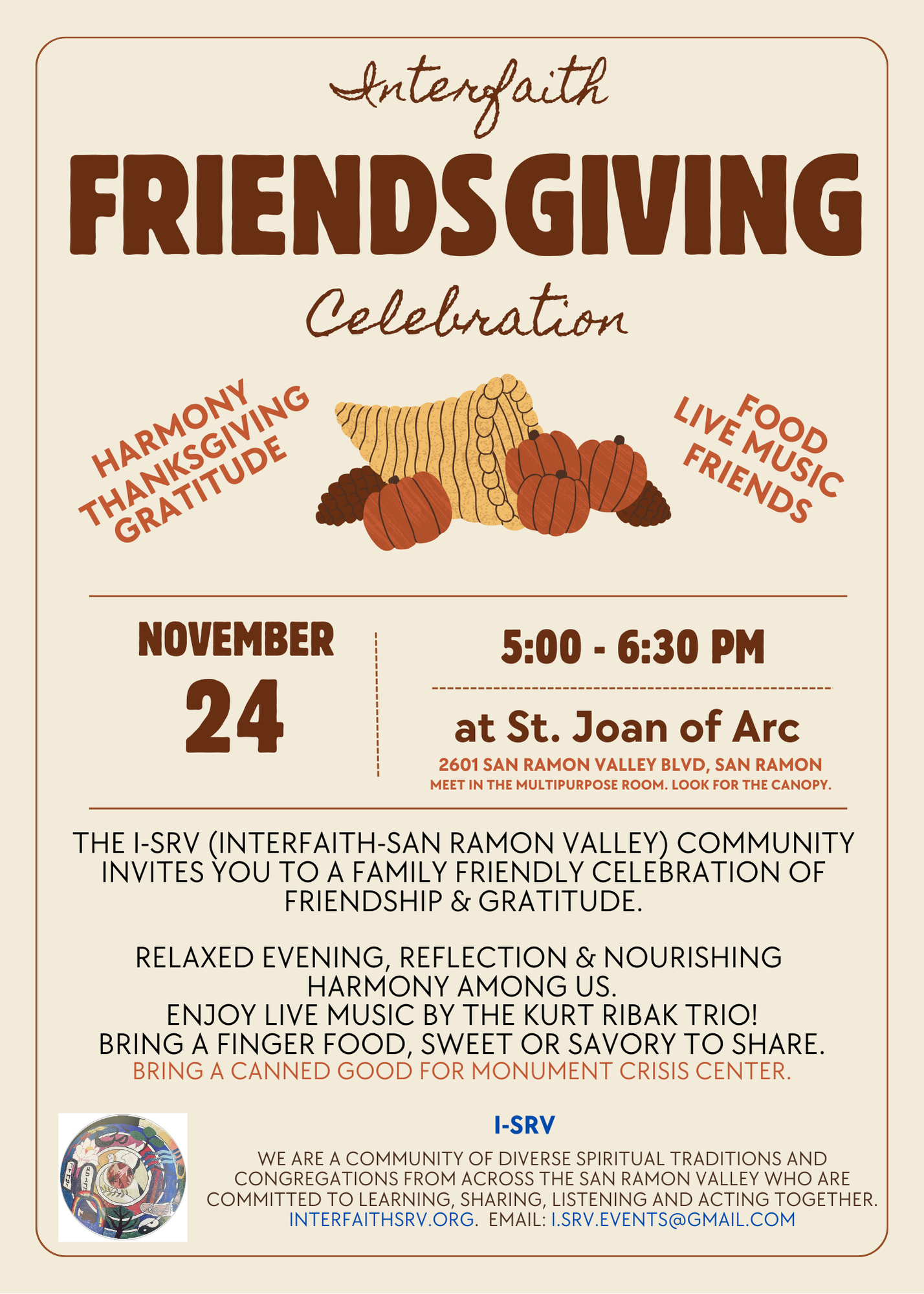 Interfaith Friendsgiving Celebration. Harmony, Thanksgiving, Gratitude, Food, Live Music, Friends. November 24th 5:00 to 6:30 at Saint Joan of Arc, 2601 San Ramon Valley Blvd in San Ramon. Meet in the Multipurpose Room. Look for the large canopy. The I-SRV (Interfaith-San Ramon Valley) Community invites you to a family friendly celebration of friendship and gratitude. Relaxed evening, reflection, & nourishing the harmony among us. Enjoy live music by the Kurt Ribak Trio! Bring a finger food, sweet or savory, to share. Bring a canned good for Monument Crisis Center.