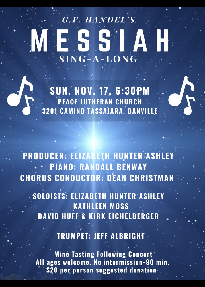 G.F. Handel's Messiah in concert Sunday November 17th at 6:30pm at Peace Lutheran Church, 3201 Camino Tassajara, Danville. Producer Elizabeth Hunter Ashley, Piano Randall Benway, Chorus Conductor Dean Christman. Soloists Elizabeth Hunter Ashley, Kathleen Moss, David Huff, and Kirk Eichelberger. Trumpet Jeff Albright. No Intermission - 90 minutes. $20 suggested donation. Listen and Sing-A-Along. All ages are welcome. Champagne and wine tasting following the concert.