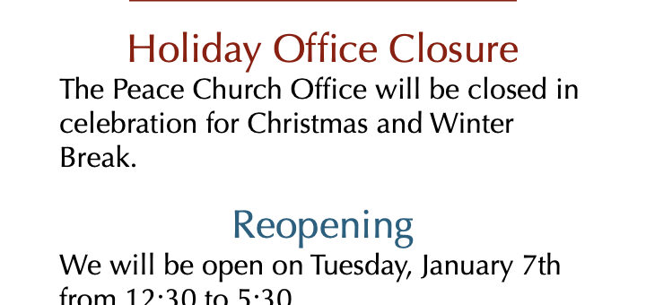 Office Closure The Peace Church Office will be closed in celebration for Christmas and Winter Break. Reopening We will be open on January 7th from 12:30 to 5:30. We will check email and messages periodically. You can reach us Office@PeaceJourney.org or 925.648.7000.