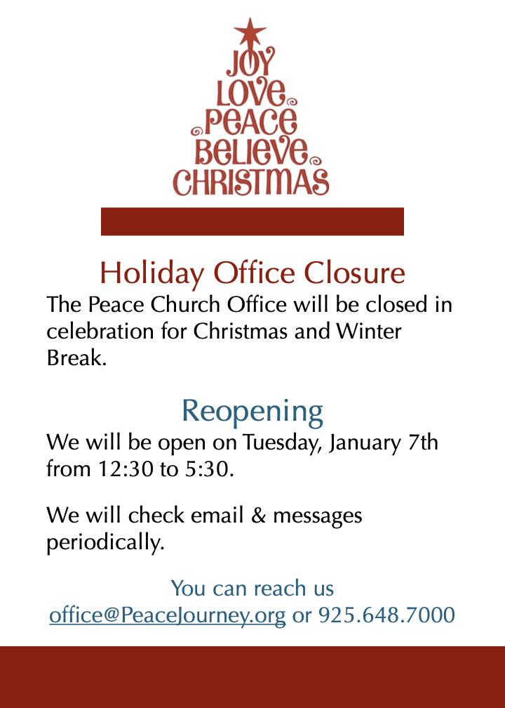 Office Closure The Peace Church Office will be closed in celebration for Christmas and Winter Break. Reopening We will be open on January 7th from 12:30 to 5:30. We will check email and messages periodically. You can reach us Office@PeaceJourney.org or 925.648.7000.