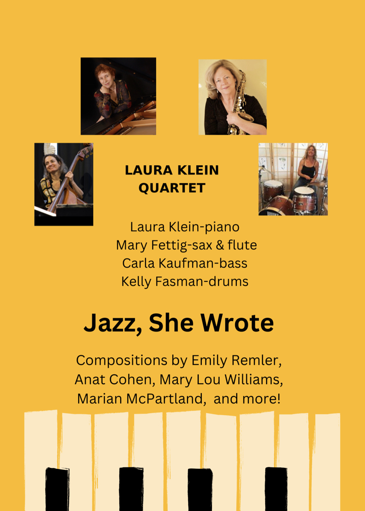 Laura Klein Quartet. Individual photos of each musician. Laura Klein-piano, Mary Fettig-sax & flute, Carla Kaufman-bass & flute, and Kelly Fasman-drums. Jazz, She Wrote. Compositions by Emily Remler, Anat Cohen, Mary Lou Williams, Marian McPartland, and more! Image is a striking golden color with piano keys at the bottom.