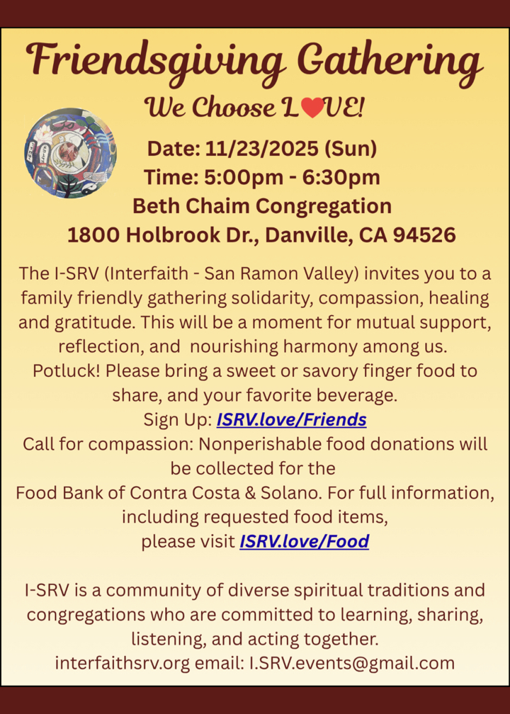 Flier containing information about this year Thanksgiving / Friendsgiving Gathering We Choose LOVE! Date: 11/23/2025 (Sun) Time: 5:00pm - 6:30pm Beth Chaim Congregation 1800 Holbrook Dr., Danville, CA 94526 The I-SRV (Interfaith - San Ramon Valley) invites you to a family friendly gathering solidarity, compassion, healing and gratitude. This will be a moment for mutual support, reflection, and nourishing harmony among us. Potluck! Please bring a sweet or savory finger food to share, and your favorite beverage. Sign Up: ISRV.love/Friends Call for compassion: Nonperishable food donations will be collected for the Food Bank of Contra Costa & Solano. For full information, including requested food items, please visit /SRV.love/Food I-SRV is a community of diverse spiritual traditions and congregations who are committed to learning, sharing, listening, and acting together. interfaithsrv.org email: I.SRV.events@gmail.com.