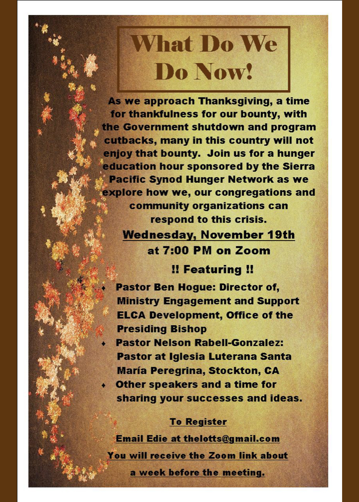 Flier with text What do we do now! As we approach Thanksgiving, a time for thankfulness for our bounty, with the Government shutdown and program cutbacks, many in this country will not enjoy that bounty. Join us for a hunger education hour sponsored by the Sierra Pacific Synod Hunger Network as we explore how we, our congregations and community organizations can respond to this crisis. Wednesday, November 19th at 7:00 PM on Zoom !! Featuring !! Pastor Ben Hogue: Director of, Ministry Engagement and Support ELCA Development, Office of the Presiding Bishop Pastor Nelson Rabell-Gonzalez: Pastor at Iglesia Luterana Santa María Peregrina, Stockton, CA Other speakers and a time for sharing your successes and ideas. To Register Email Edie at thelotts@gmail.com You will receive the Zoom link about a week before the meeting.