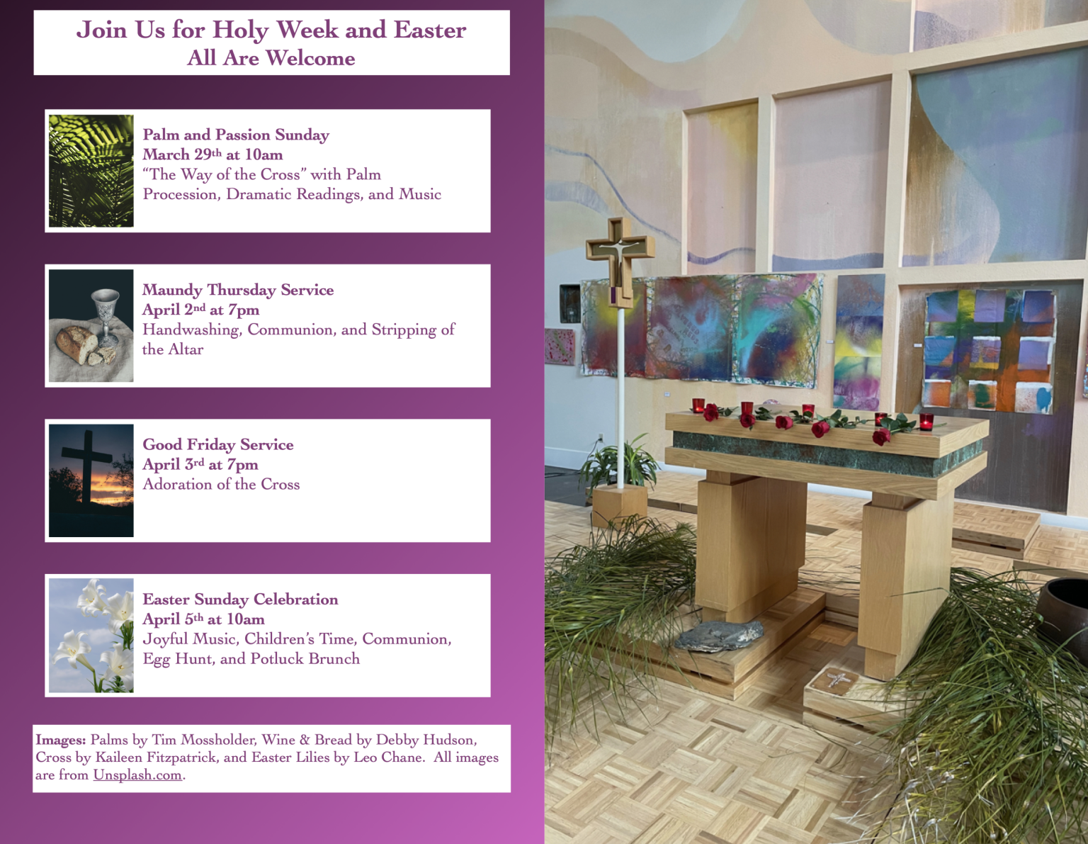 Join Us for Holy Week and Easter. All Are Welcome. Photo of Palm Branches. Palm and Passion Sunday March 29th at 10am “The Way of the Cross” with Palm Procession, Dramatic Readings, and Music. Photo of Communion bread and cup. Maundy Thursday Service April 2nd at 7pm Handwashing, Communion, and Stripping of the Altar. Photo of a wooden cross in the shadow of sunset. Good Friday Service April 3rd at 7pm Adoration of the Cross. Photo of Easter Lilies. Easter Sunday Celebration April 5th at 10am Joyful Music, Children’s Time, Communion, Egg Hunt, and Potluck Brunch. Peace Lutheran Church 3201 Camino Tassajara, Danville · Website: PeaceJourney.org. Images: Palms by Tim Mossholder, Wine & Bread by Debby Hudson, Cross by Kaileen Fitzpatrick, and Easter Lilies by Leo Chane. All images are from Unsplash.com. Paired with a photo of the Peace Sanctuary with the Altar covered with five red roses and red votive candles for Good Friday Service.